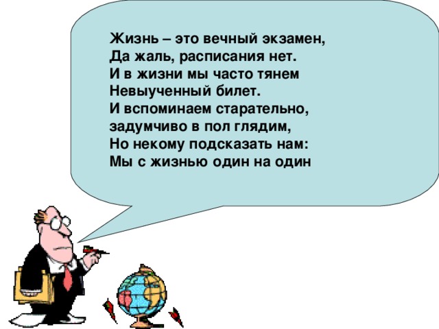 Жизнь – это вечный экзамен, Да жаль, расписания нет. И в жизни мы часто тянем Невыученный билет. И вспоминаем старательно, задумчиво в пол глядим, Но некому подсказать нам: Мы с жизнью один на один 