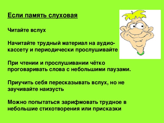 Если память слуховая  Читайте вслух  Начитайте трудный материал на аудио- кассету и периодически прослушивайте  При чтении и прослушивании чётко проговаривать слова с небольшими паузами.  Приучить себя пересказывать вслух, но не заучивайте наизусть  Можно попытаться зарифмовать трудное в небольшие стихотворения или присказки 