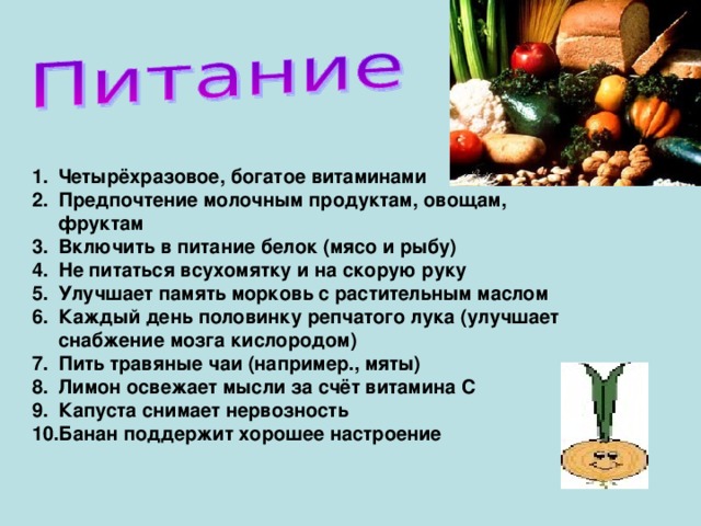 Четырёхразовое, богатое витаминами Предпочтение молочным продуктам, овощам, фруктам Включить в питание белок (мясо и рыбу) Не питаться всухомятку и на скорую руку Улучшает память морковь с растительным маслом Каждый день половинку репчатого лука (улучшает снабжение мозга кислородом) Пить травяные чаи (например., мяты) Лимон освежает мысли за счёт витамина С Капуста снимает нервозность Банан поддержит хорошее настроение   