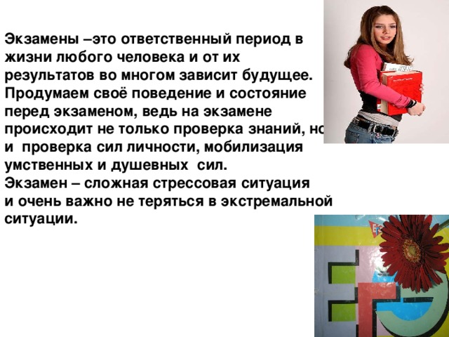 Экзамены –это ответственный период в жизни любого человека и от их результатов во многом зависит будущее. Продумаем своё поведение и состояние перед экзаменом, ведь на экзамене происходит не только проверка знаний, но и проверка сил личности, мобилизация умственных и душевных сил. Экзамен – сложная стрессовая ситуация и очень важно не теряться в экстремальной ситуации. 