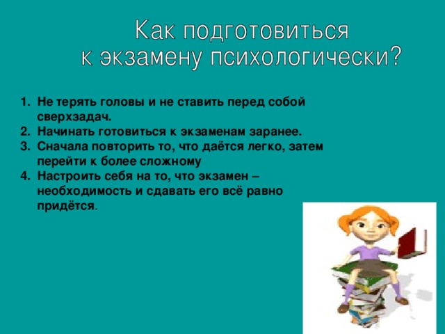 Не терять головы и не ставить перед собой сверхзадач. Начинать готовиться к экзаменам заранее. Сначала повторить то, что даётся легко, затем перейти к более сложному Настроить себя на то, что экзамен – необходимость и сдавать его всё равно придётся .  