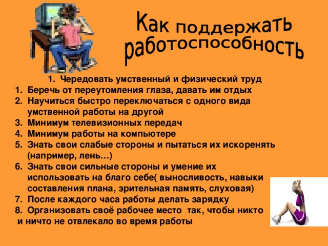 Чередовать умственный и физический труд Чередовать умственный и физический труд Чередовать умственный и физический труд Беречь от переутомления глаза, давать им отдых Научиться быстро переключаться с одного вида умственной работы на другой Минимум телевизионных передач Минимум работы на компьютере Знать свои слабые стороны и пытаться их искоренять (например, лень…) Знать свои сильные стороны и умение их использовать на благо себе( выносливость, навыки составления плана, зрительная память, слуховая) После каждого часа работы делать зарядку Организовать своё рабочее место так, чтобы никто  и ничто не отвлекало во время работы 