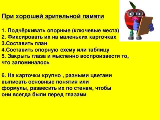 При хорошей зрительной памяти  1. Подчёркивать опорные (ключевые места) 2. Фиксировать их на маленьких карточках 3.Составить план 4.Составить опорную схему или таблицу 5. Закрыть глаза и мысленно воспроизвести то, что запоминалось  6. На карточки крупно , разными цветами выписать основные понятия или формулы, развесить их по стенам, чтобы они всегда были перед глазами 