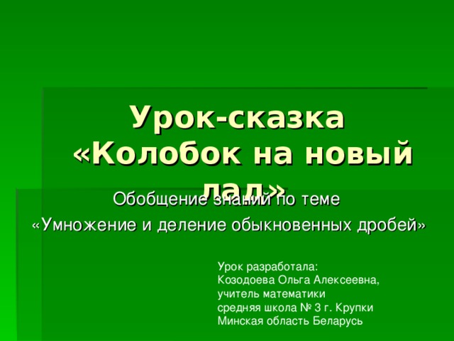 Урок-сказка  «Колобок на новый лад» Обобщение знаний по теме «Умножение и деление обыкновенных дробей» Урок разработала: Козодоева Ольга Алексеевна, учитель математики средняя школа № 3 г. Крупки Минская область Беларусь 