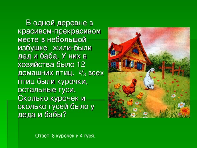 В одной деревне в красивом-прекрасивом месте в небольшой избушке жили-были дед и баба. У них в хозяйства было 12 домашних птиц. 2 / 3 всех птиц были курочки, остальные гуси. Сколько курочек и сколько гусей было у деда и бабы? Ответ: 8 курочек и 4 гуся. 