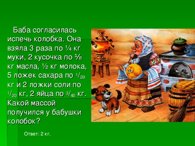 Баба согласилась испечь колобка. Она взяла 3 раза по ¼ кг муки, 2 кусочка по ⅛ кг масла, ½ кг молока, 5 ложек сахара по 1 / 20 кг и 2 ложки соли по 1 / 20 кг, 2 яйца по 3 / 40 кг. Какой массой получился у бабушки колобок? Ответ: 2 кг. 