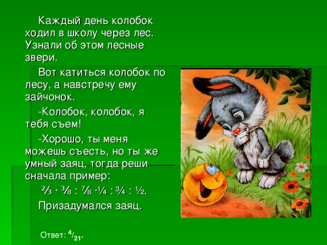 Каждый день колобок ходил в школу через лес. Узнали об этом лесные звери. Вот катиться колобок по лесу, а навстречу ему зайчонок. Колобок, колобок, я тебя съем! Хорошо, ты меня можешь съесть, но ты же умный заяц, тогда реши сначала пример:  ⅔ ∙ ⅜ : ⅞ ·¼ : ¾ : ½ . Призадумался заяц. Ответ: 4 / 21 . 