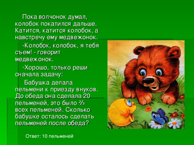 Пока волчонок думал, колобок покатился дальше. Катится, катится колобок, а навстречу ему медвежонок. -Колобок, колобок, я тебя съем!  - говорит медвежонок. Хорошо, только реши сначала задачу:  Бабушка делала пельмени к приезду внуков. До обеда она сделала 20 пельменей, это было ⅔ всех пельменей. Сколько бабушке осталось сделать пельменей после обеда? Ответ: 10 пельменей 