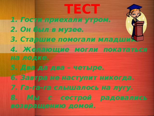 ТЕСТ 1. Гости приехали утром. 2. Он был в музее. 3. Старшие помогали младшим. 4. Желающие могли покататься на лодке. 5. Два да два – четыре. 6. Завтра не наступит никогда. 7. Га-га-га слышалось на лугу. 8. Мы с сестрой радовались возвращению домой.    