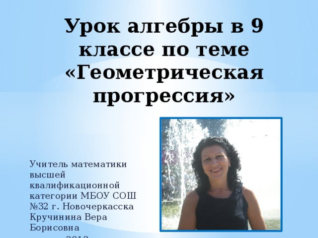 Урок алгебры в 9 классе по теме «Геометрическая прогрессия» Учитель математики высшей квалификационной категории МБОУ СОШ №32 г. Новочеркасска Кручинина Вера Борисовна 2013 год 