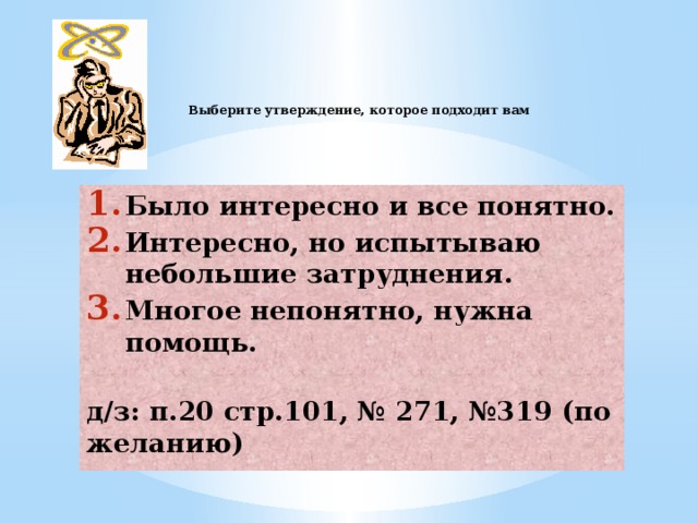     Выберите утверждение, которое подходит вам   Было интересно и все понятно. Интересно, но испытываю небольшие затруднения. Многое непонятно, нужна помощь.   д/з: п.20 стр.101, № 271, №319 (по желанию) 