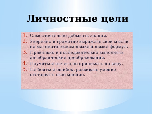 Личностные цели Самостоятельно добывать знания. Уверенно и грамотно выражать свои мысли на математическом языке и языке формул. Правильно и последовательно выполнять алгебраические преобразования. Научиться ничего не принимать на веру. Не бояться ошибок, развивать умение отстаивать свое мнение. 