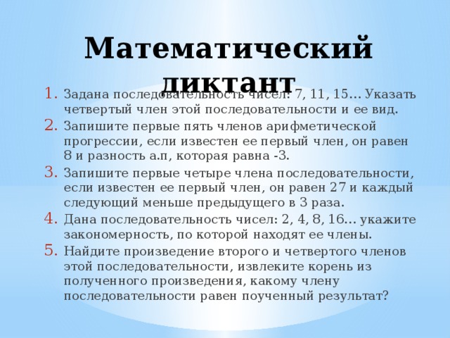 Математический диктант Задана последовательность чисел: 7, 11, 15… Указать четвертый член этой последовательности и ее вид. Запишите первые пять членов арифметической прогрессии, если известен ее первый член, он равен 8 и разность а.п, которая равна -3. Запишите первые четыре члена последовательности, если известен ее первый член, он равен 27 и каждый следующий меньше предыдущего в 3 раза. Дана последовательность чисел: 2, 4, 8, 16… укажите закономерность, по которой находят ее члены. Найдите произведение второго и четвертого членов этой последовательности, извлеките корень из полученного произведения, какому члену последовательности равен поученный результат? 