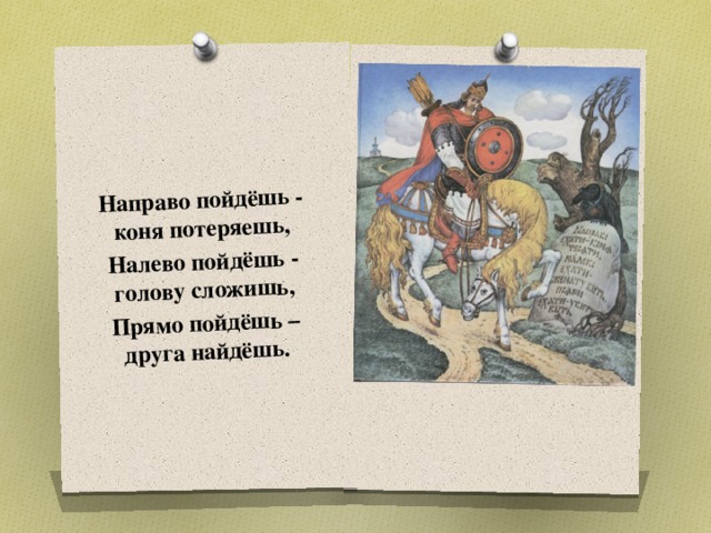 Направо пойдёшь - коня потеряешь, Налево пойдёшь - голову сложишь, Прямо пойдёшь – друга найдёшь. Какая проблема стоит перед героем сказки? Выбирать разные варианты, пути приходится всем людям.