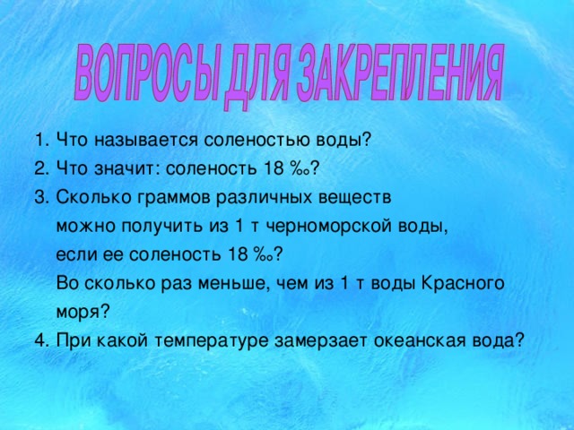 1. Что называется соленостью воды? 2. Что значит: соленость 18 ‰? 3. Сколько граммов различных веществ  можно получить из 1 т черноморской воды,  если ее соленость 18 ‰?  Во сколько раз меньше, чем из 1 т воды Красного  моря? 4. При какой температуре замерзает океанская вода? 