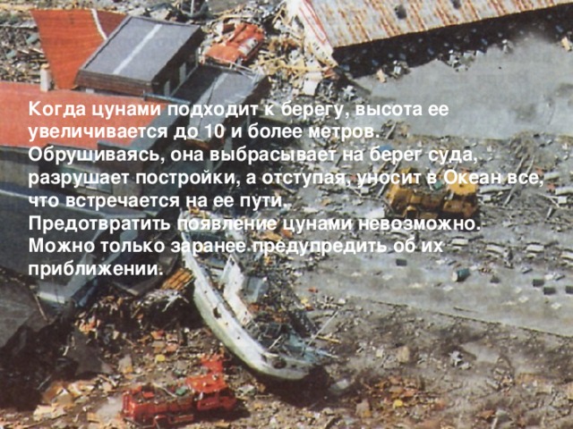 Когда цунами подходит к берегу, высота ее увеличивается до 10 и более метров. Обрушиваясь, она выбрасывает на берег суда, разрушает постройки, а отступая, уносит в Океан все, что встречается на ее пути. Предотвратить появление цунами невозможно. Можно только заранее предупредить об их приближении. 