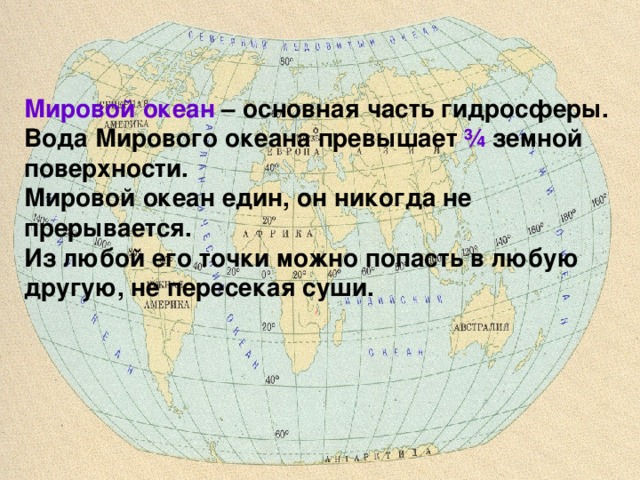 Мировой океан – основная часть гидросферы. Вода Мирового океана превышает ¾ земной поверхности. Мировой океан един, он никогда не прерывается. Из любой его точки можно попасть в любую другую, не пересекая суши. 