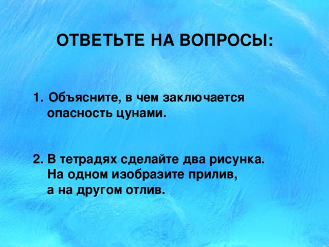 ОТВЕТЬТЕ НА ВОПРОСЫ: 1.  Объясните, в чем заключается  опасность цунами. 2. В тетрадях сделайте два рисунка.  На одном изобразите прилив,  а на другом отлив. 