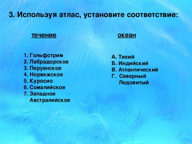 3. Используя атлас, установите соответствие: течение океан 1. Гольфстрим 2. Лабрадорское 3. Перуанское 4. Норвежское 5. Куросио 6. Сомалийское 7. Западное  Австралийское А. Тихий Б. Индийский В. Атлантический Г. Северный  Ледовитый 