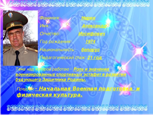 Предмет - Начальная Военная подготовка и физическая культура. Фамилия: Нерин  Имя: Александр  Отчество: Иосифович  Год рождения: 1974  Национальность: белорус  Педагогический стаж: 21 год Тема над которой работаю - Роль и значение военизированных спортивных эстафет в развитии будующего Защитника Родины. 