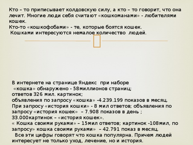 Кто – то приписывает колдовскую силу, а кто – то говорит, что она лечит. Многие люди себя считают «кошкоманами» - любителями кошек. Кто-то «кошкофобами» - те, которые боятся кошек.  Кошками интересуются немалое количество людей. В интернете на странице Яндекс при наборе  «кошка» обнаружено - 58миллионов страниц; ответов 326 мил. картинок; объявления по запросу «кошка» -4.239.199 показов в месяц. При запросу «история кошки» - 8 мил ответов; объявления по запросу «история кошек» – 7.908 показов в день ; 33.000картинок – «история кошек». « Кошка своими руками» – 15мил ответов; картинок -108мил, по запросу» кошка своими руками» – 42.791 показ в месяц.  Все эти цифры говорят что кошка популярна. Причем людей интересует не только уход, лечение, но и история. 