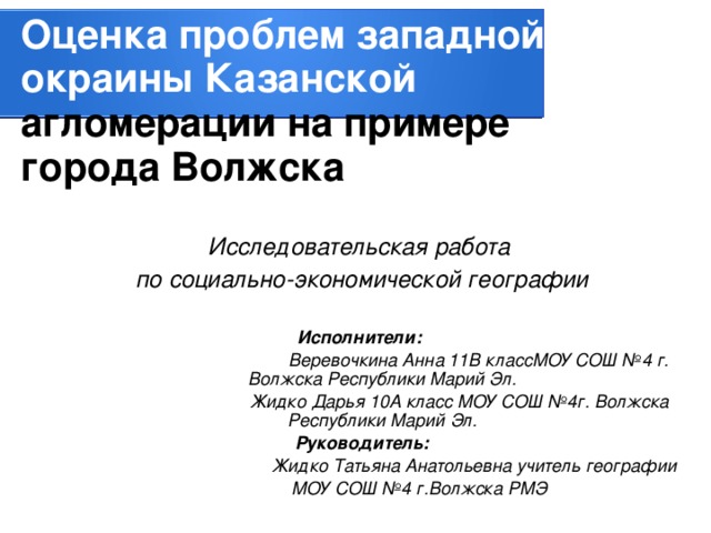 Оценка проблем западной окраины Казанской агломерации на примере города Волжска Исследовательская работа по социально-экономической географии  Исполнители:   Веревочкина Анна 11В классМОУ СОШ №4 г. Волжска Республики Марий Эл.  Жидко Дарья 10А класс МОУ СОШ №4г. Волжска Республики Марий Эл. Руководитель:  Жидко Татьяна Анатольевна учитель географии  МОУ СОШ №4  г.Волжска РМЭ 