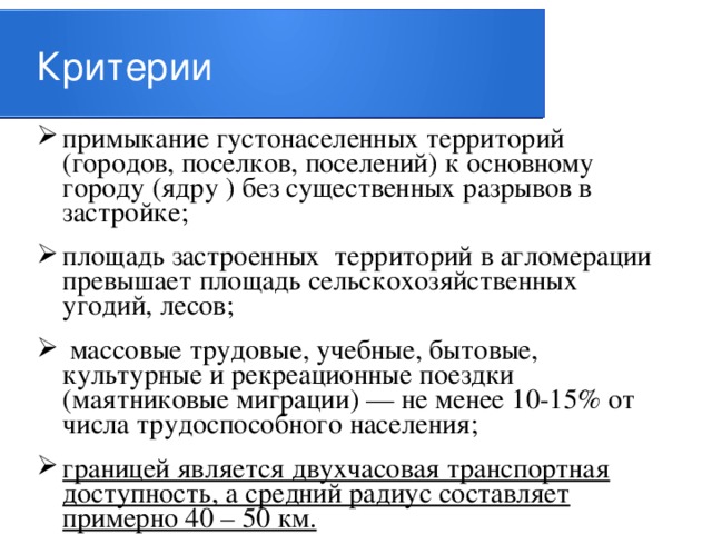 Критерии примыкание густонаселенных территорий (городов, поселков, поселений) к основному городу (ядру ) без существенных разрывов в застройке; площадь застроенных территорий в агломерации превышает площадь сельскохозяйственных угодий, лесов;  массовые трудовые, учебные, бытовые, культурные и рекреационные поездки (маятниковые миграции) — не менее 10-15% от числа трудоспособного населения; границей является двухчасовая транспортная доступность, а средний радиус составляет примерно 40 – 50 км. 