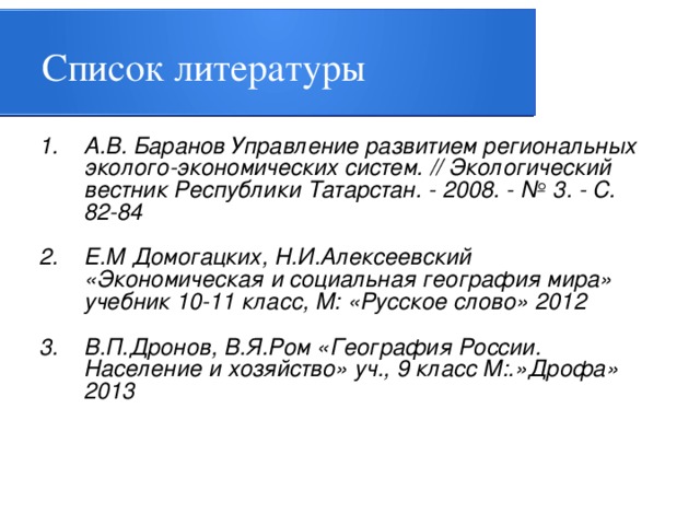 Список литературы А.В. Баранов Управление развитием региональных эколого-экономических систем. // Экологический вестник Республики Татарстан. - 2008. - № 3. - С. 82-84 Е.М Домогацких, Н.И.Алексеевский «Экономическая и социальная география мира» учебник 10-11 класс, М: «Русское слово» 2012 В.П.Дронов, В.Я.Ром «География России. Население и хозяйство» уч., 9 класс М:.»Дрофа» 2013   