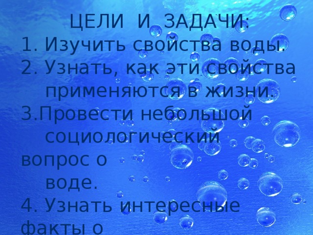 ЦЕЛИ И ЗАДАЧИ: 1. Изучить свойства воды. 2. Узнать, как эти свойства  применяются в жизни. 3.Провести небольшой  социологический вопрос о  воде. 4. Узнать интересные факты о  воде. 