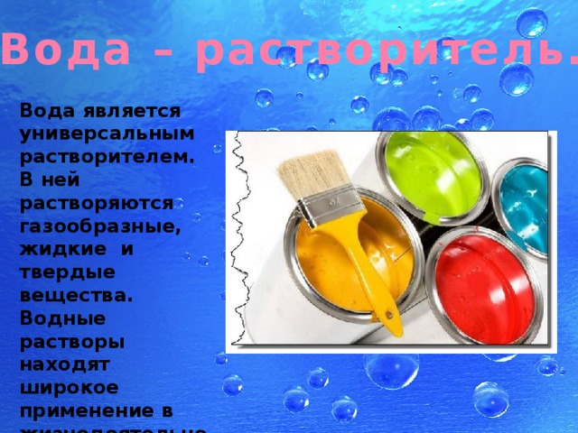 Вода – растворитель. Вода является универсальным растворителем. В ней растворяются газообразные, жидкие и твердые вещества. Водные растворы находят широкое применение в жизнедеятельности человека 