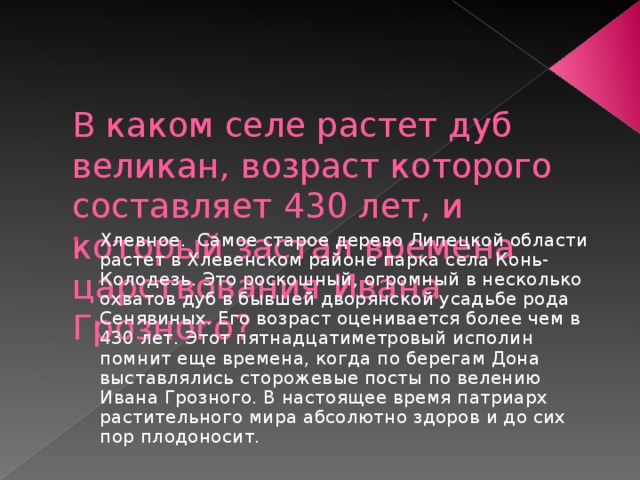   В каком селе растет дуб великан, возраст которого составляет 430 лет, и который застал времена царствования Ивана Грозного? Хлевное. Самое старое дерево Липецкой области растет в Хлевенском районе парка села Конь-Колодезь. Это роскошный, огромный в несколько охватов дуб в бывшей дворянской усадьбе рода Сенявиных. Его возраст оценивается более чем в 430 лет. Этот пятнадцатиметровый исполин помнит еще времена, когда по берегам Дона выставлялись сторожевые посты по велению Ивана Грозного. В настоящее время патриарх растительного мира абсолютно здоров и до сих пор плодоносит. 