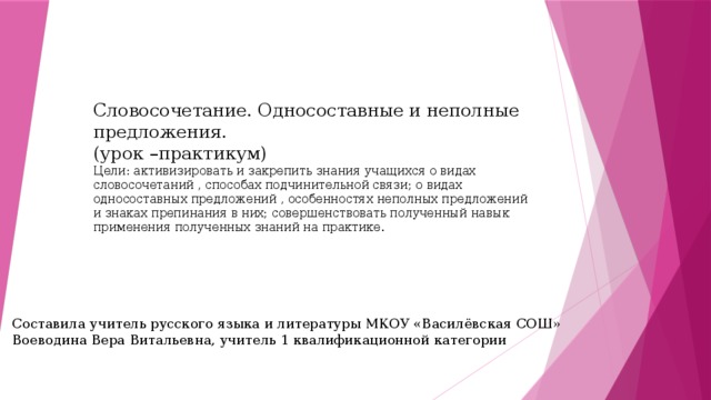 Словосочетание. Односоставные и неполные предложения.  (урок –практикум)  Цели: активизировать и закрепить знания учащихся о видах словосочетаний , способах подчинительной связи; о видах односоставных предложений , особенностях неполных предложений и знаках препинания в них; совершенствовать полученный навык применения полученных знаний на практике. Составила учитель русского языка и литературы МКОУ «Василёвская СОШ» Воеводина Вера Витальевна, учитель 1 квалификационной категории 