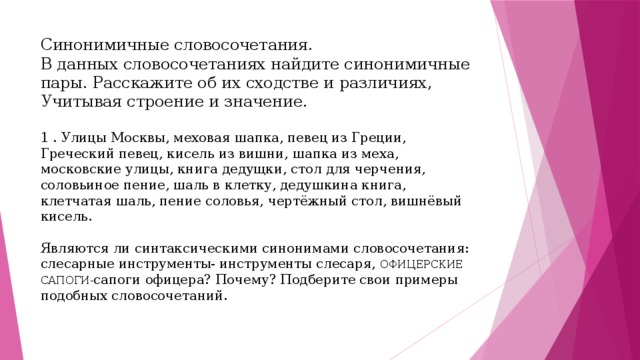 Синонимичные словосочетания.  В данных словосочетаниях найдите синонимичные пары. Расскажите об их сходстве и различиях, Учитывая строение и значение.   1 . Улицы Москвы, меховая шапка, певец из Греции, Греческий певец, кисель из вишни, шапка из меха, московские улицы, книга дедущки, стол для черчения, соловьиное пение, шаль в клетку, дедушкина книга, клетчатая шаль, пение соловья, чертёжный стол, вишнёвый кисель.   Являются ли синтаксическими синонимами словосочетания: слесарные инструменты- инструменты слесаря, ОФИЦЕРСКИЕ САПОГИ- сапоги офицера? Почему? Подберите свои примеры подобных словосочетаний.     