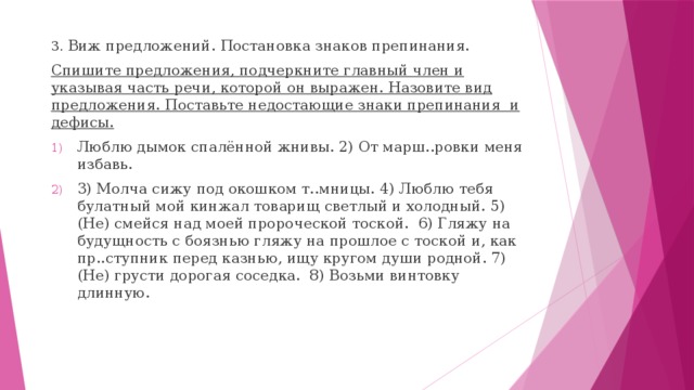 3. Виж предложений. Постановка знаков препинания. Спишите предложения, подчеркните главный член и указывая часть речи, которой он выражен. Назовите вид предложения. Поставьте недостающие знаки препинания и дефисы. Люблю дымок спалённой жнивы. 2) От марш..ровки меня избавь. 3) Молча сижу под окошком т..мницы. 4) Люблю тебя булатный мой кинжал товарищ светлый и холодный. 5) (Не) смейся над моей пророческой тоской. 6) Гляжу на будущность с боязнью гляжу на прошлое с тоской и, как пр..ступник перед казнью, ищу кругом души родной. 7) (Не) грусти дорогая соседка. 8) Возьми винтовку длинную. 