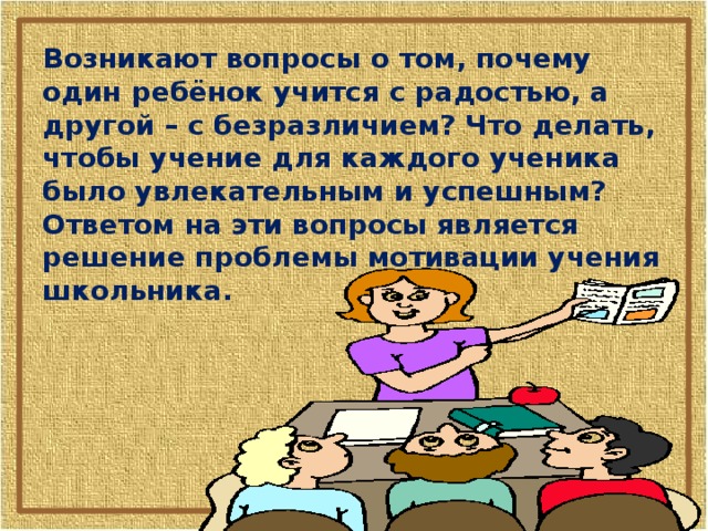 Возникают вопросы о том, почему один ребёнок учится с радостью, а другой – с безразличием? Что делать, чтобы учение для каждого ученика было увлекательным и успешным? Ответом на эти вопросы является решение проблемы мотивации учения школьника.  