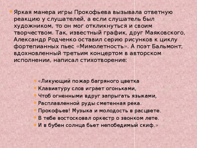 Яркая манера игры Прокофьева вызывала ответную реакцию у слушателей, а если слушатель был художником, то он мог откликнуться и своим творчеством. Так, известный график, друг Маяковского, Александр Родченко оставил серию рисунков к циклу фортепианных пьес «Мимолетность». А поэт Бальмонт, вдохновленный третьим концертом в авторском исполнении, написал стихотворение:   «Ликующий пожар багряного цветка Клавиатуру слов играет огоньками, Чтоб огненными вдруг запрыгать языками, Расплавленной руды сметенная река. Прокофьев! Музыка и молодость в расцвете. В тебе востосковал оркестр о звонком лете. И в бубен солнца бьет непобедимый скиф.» 