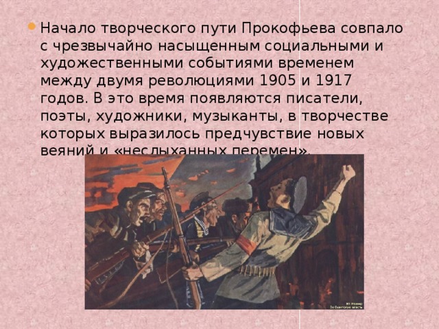 Начало творческого пути Прокофьева совпало с чрезвычайно насыщенным социальными и художественными событиями временем между двумя революциями 1905 и 1917 годов. В это время появляются писатели, поэты, художники, музыканты, в творчестве которых выразилось предчувствие новых веяний и «неслыханных перемен». 