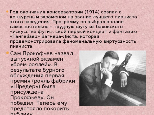 Год окончания консерватории (1914) совпал с конкурсным экзаменом на звание лучшего пианиста этого заведения. Программу он выбрал вполне самостоятельно – трудную фугу из баховского «искусства фуги», свой первый концерт и фантазию «Тангейзер» Вагнера-Листа, которая продемонстрировала феноменальную виртуозность пианиста. Сам Прокофьев назвал выпускной экзамен «боем роялей». В результате бурного обсуждения первая премия (рояль фабрики «Шредер») была присуждена Прокофьеву. Он победил. Теперь ему предстояло покорить публику. 