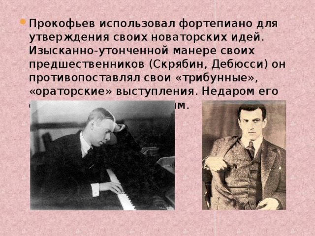 Прокофьев использовал фортепиано для утверждения своих новаторских идей. Изысканно-утонченной манере своих предшественников (Скрябин, Дебюсси) он противопоставлял свои «трибунные», «ораторские» выступления. Недаром его сравнивали с Маяковским. 