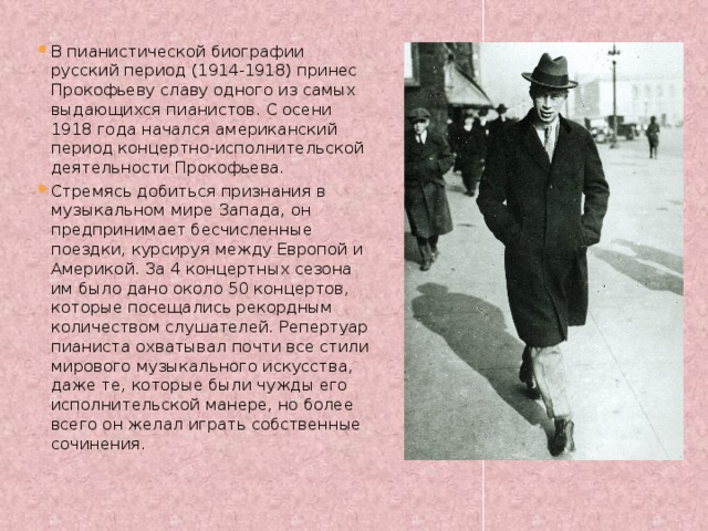 В пианистической биографии русский период (1914-1918) принес Прокофьеву славу одного из самых выдающихся пианистов. С осени 1918 года начался американский период концертно-исполнительской деятельности Прокофьева. Стремясь добиться признания в музыкальном мире Запада, он предпринимает бесчисленные поездки, курсируя между Европой и Америкой. За 4 концертных сезона им было дано около 50 концертов, которые посещались рекордным количеством слушателей. Репертуар пианиста охватывал почти все стили мирового музыкального искусства, даже те, которые были чужды его исполнительской манере, но более всего он желал играть собственные сочинения. 