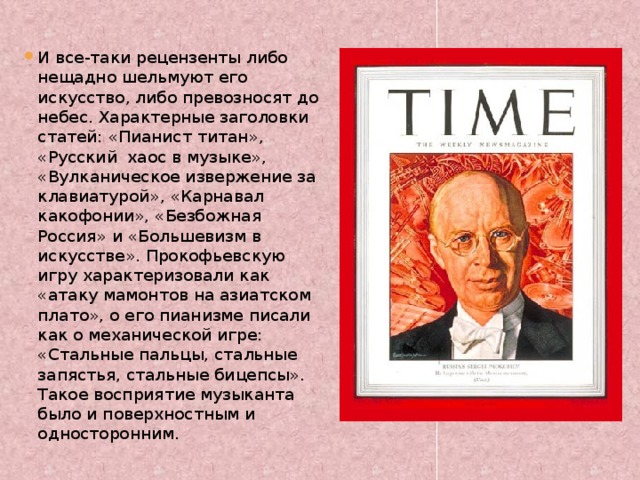 И все-таки рецензенты либо нещадно шельмуют его искусство, либо превозносят до небес. Характерные заголовки статей: «Пианист титан», «Русский хаос в музыке», «Вулканическое извержение за клавиатурой», «Карнавал какофонии», «Безбожная Россия» и «Большевизм в искусстве». Прокофьевскую игру характеризовали как «атаку мамонтов на азиатском плато», о его пианизме писали как о механической игре: «Стальные пальцы, стальные запястья, стальные бицепсы». Такое восприятие музыканта было и поверхностным и односторонним. 