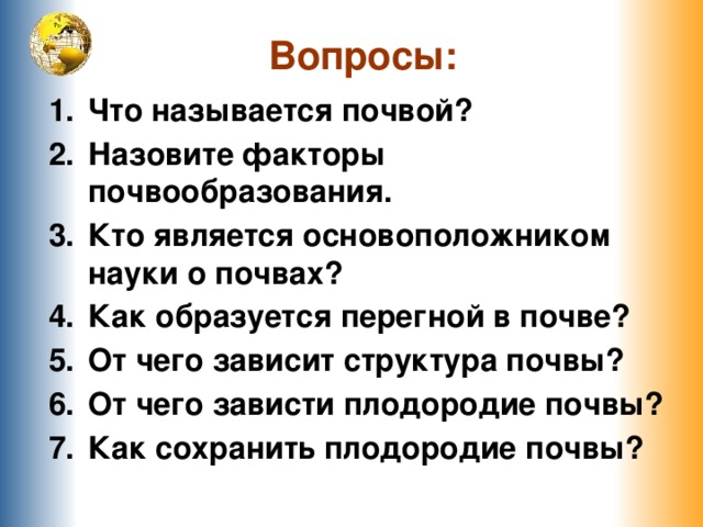 Вопросы: Что называется почвой? Назовите факторы почвообразования. Кто является основоположником науки о почвах? Как образуется перегной в почве? От чего зависит структура почвы? От чего зависти плодородие почвы? Как сохранить плодородие почвы?  
