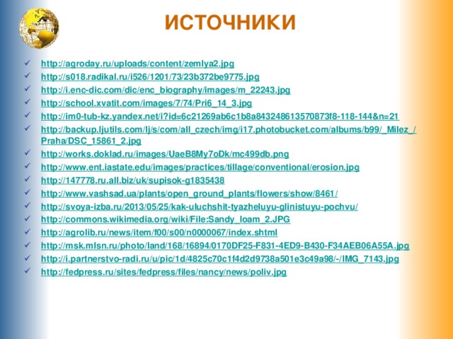 ИСТОЧНИКИ http:// agroday.ru/uploads/content/zemlya2.jpg http:// s018.radikal.ru/i526/1201/73/23b372be9775.jpg http:// i.enc-dic.com/dic/enc_biography/images/m_22243.jpg http:// school.xvatit.com/images/7/74/Pri6_14_3.jpg http:// im0-tub-kz.yandex.net/i?id=6c21269ab6c1b8a843248613570873f8-118-144&n=21 http://backup.ljutils.com/lj/s/com/all_czech/img/i17.photobucket.com/albums/b99/_Milez_/ Praha/DSC_15861_2.jpg http:// works.doklad.ru/images/UaeB8My7oDk/mc499db.png http:// www.ent.iastate.edu/images/practices/tillage/conventional/erosion.jpg http:// 147778.ru.all.biz/uk/supisok-g1835438 http://www.vashsad.ua/plants/open_ground_plants/flowers/show/8461 / http://svoya-izba.ru/2013/05/25/kak-uluchshit-tyazheluyu-glinistuyu-pochvu / http:// commons.wikimedia.org/wiki/File:Sandy_loam_2.JPG http:// agrolib.ru/news/item/f00/s00/n0000067/index.shtml http:// msk.mlsn.ru/photo/land/168/16894/0170DF25-F831-4ED9-B430-F34AEB06A55A.jpg http://i.partnerstvo-radi.ru/u/pic/1d/4825c70c1f4d2d9738a501e3c49a98/-/ IMG_7143.jpg http:// fedpress.ru/sites/fedpress/files/nancy/news/poliv.jpg     