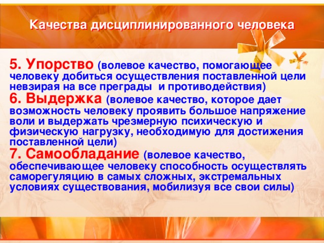 Качества дисциплинированного человека 5. Упорство (волевое качество, помогающее человеку добиться осуществления поставленной цели невзирая на все преграды и противодействия) 6. Выдержка  (волевое качество, которое дает возможность человеку проявить большое напряжение воли и выдержать чрезмерную психическую и физическую нагрузку, необходимую для достижения поставленной цели) 7. Самообладание  (волевое качество, обеспечивающее человеку способность осуществлять саморегуляцию в самых сложных, экстремальных условиях существования, мобилизуя все свои силы) 