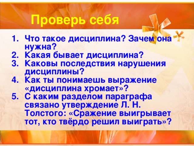 Проверь себя Что такое дисциплина? Зачем она нужна? Какая бывает дисциплина? Каковы последствия нарушения дисциплины? Как ты понимаешь выражение «дисциплина хромает»? С каким разделом параграфа связано утверждение Л. Н. Толстого: «Сражение выигрывает тот, кто твёрдо решил выиграть»? 