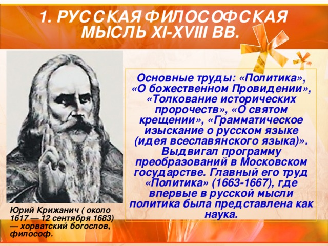    1. РУССКАЯ ФИЛОСОФСКАЯ МЫСЛЬ XI-XVIII ВВ. Основные труды: «Политика», «О божественном Провидении», «Толкование исторических пророчеств», «О святом крещении», «Грамматическое изыскание о русском языке (идея всеславянского языка)». Выдвигал программу преобразований в Московском государстве. Главный его труд «Политика» (1663-1667), где впервые в русской мысли политика была представлена как наука. Юрий Крижанич ( около 1617 — 12 сентября 1683) — хорватский богослов, философ. 