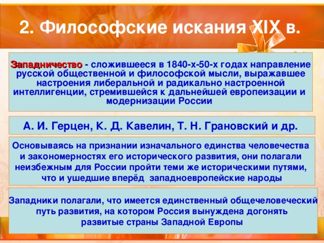 Западничество  - сложившееся в 1840-х-50-х годах направление русской общественной и философской мысли, выражавшее настроения либеральной и радикально настроенной интеллигенции, стремившейся к дальнейшей европеизации и модернизации России А. И. Герцен, К. Д. Кавелин, Т. Н. Грановский и др. Основываясь на признании изначального единства человечества и закономерностях его исторического развития, они полагали неизбежным для России пройти теми же историческими путями, что и ушедшие вперёд западноевропейские народы Западники полагали, что имеется единственный общечеловеческий путь развития, на котором Россия вынуждена догонять развитые страны Западной Европы  