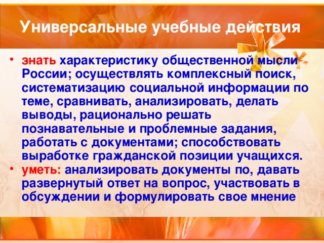 Универсальные учебные действия знать характеристику общественной мысли России; осуществлять комплексный поиск, систематизацию социальной информации по теме, сравнивать, анализировать, делать выводы, рационально решать познавательные и проблемные задания, работать с документами; способствовать выработке гражданской позиции учащихся. уметь: анализировать документы по, давать развернутый ответ на вопрос, участвовать в обсуждении и формулировать свое мнение 