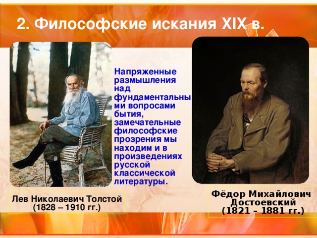 2. Философские искания XIX в. Напряженные размышления над фундаментальными вопросами бытия, замечательные философские прозрения мы находим и в произведениях русской классической литературы.  Фёдор Михайлович Достоевский (1821 – 1881 гг.) Лев Николаевич Толстой (1828 – 1910 гг.) 