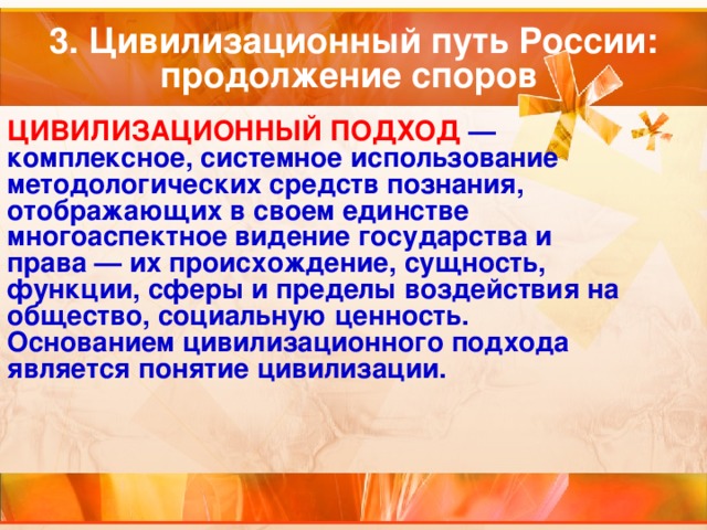 3. Цивилизационный путь России: продолжение споров ЦИВИЛИЗАЦИОННЫЙ ПОДХОД  — комплексное, системное использование методологических средств познания, отображающих в своем единстве многоаспектное видение государства и права — их происхождение, сущность, функции, сферы и пределы воздействия на общество, социальную ценность. Основанием цивилизационного подхода является понятие цивилизации. 